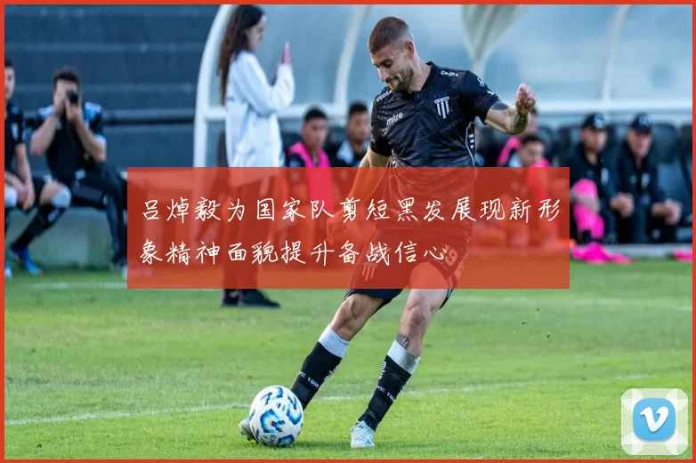 吕焯毅为国家队剪短黑发展现新形象精神面貌提升备战信心