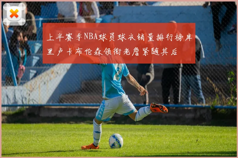 上半赛季NBA球员球衣销量排行榜库里卢卡布伦森领衔老詹紧随其后