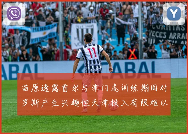 苗原透露首尔与津门虎训练期间对罗斯产生兴趣但天津投入有限难以引进