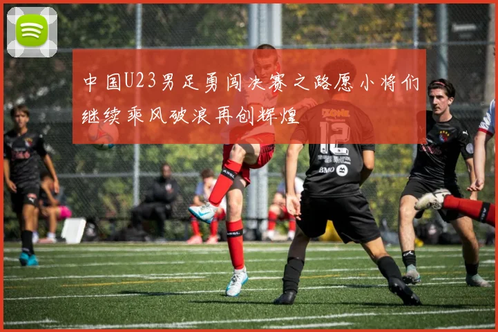 中国U23男足勇闯决赛之路愿小将们继续乘风破浪再创辉煌
